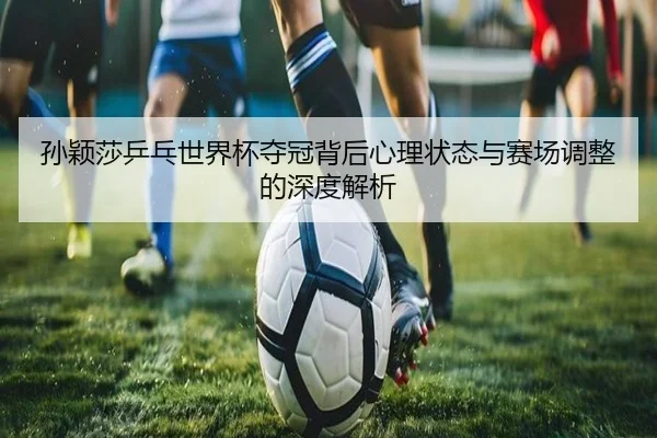 孙颖莎乒乓世界杯夺冠背后心理状态与赛场调整的深度解析